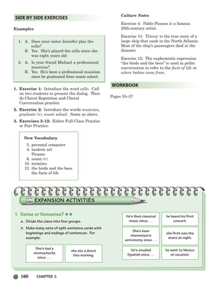 New Vocabulary
3. personal computer
4. modern art
Picasso
6. count (v)
10. termites
12. the birds and the bees
the facts of life
Examples
1. A. Does your sister Jennifer play the
cello?
B. Yes. She’s played the cello since she
was eight years old.
2. A. Is your friend Michael a professional
musician?
B. Yes. He’s been a professional musician
since he graduated from music school.
1. Exercise 1: Introduce the word cello. Call
on two students to present the dialog. Then
do Choral Repetition and Choral
Conversation practice.
2. Exercise 2: Introduce the words musician,
graduate (v), music school. Same as above.
3. Exercises 3–12: Either Full-Class Practice
or Pair Practice.
Culture Notes
Exercise 4: Pablo Picasso is a famous
20th-century artist.
Exercise 11: Titanic is the true story of a
large ship that sank in the North Atlantic.
Most of the ship’s passengers died in the
disaster.
Exercise 12: The euphemistic expression
“the birds and the bees” is used in polite
conversation to refer to the facts of life or
where babies come from.
Pages 55–57
WORKBOOK
SIDE BY SIDE EXERCISES
1. Sense or Nonsense? ★★
a. Divide the class into four groups.
b. Make many sets of split sentence cards with
beginnings and endings of sentences. For
example:
She’s had a
stomachache
since . . .
she ate a donut
this morning.
He’s liked classical
music since . . .
he heard his first
concert.
She’s been
interested in
astronomy since . . .
she first saw the
stars at night.
He’s studied
Spanish since . . .
he went to Mexico
on vacation.
160 CHAPTER 5
150-185_SBSTG3_CH05.qxp 7/10/07 2:18 PM Page 160
 