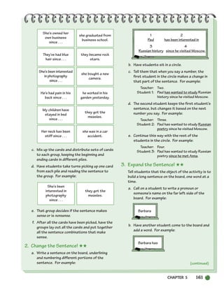 (continued)
She’s owned her
own business
since . . .
she graduated from
business school.
They’ve had blue
hair since . . .
they became rock
stars.
She’s been interested
in photography
since . . .
she bought a new
camera.
He’s had pain in his
back since . . .
he worked in his
garden yesterday.
My children have
stayed in bed
since . . .
they got the
measles.
Her neck has been
stiff since . . .
she was in a car
accident.
She’s been
interested in
photography
since . . .
they got the
measles.
c. Mix up the cards and distribute sets of cards
to each group, keeping the beginning and
ending cards in different piles.
d. Have students take turns picking up one card
from each pile and reading the sentence to
the group. For example:
e. That group decides if the sentence makes
sense or is nonsense.
f. After all the cards have been picked, have the
groups lay out all the cards and put together
all the sentence combinations that make
sense.
2. Change the Sentence! ★★
a. Write a sentence on the board, underlining
and numbering different portions of the
sentence. For example:
1 2
Paul has been interested in
3 4
Russian history since he visited Moscow.
b. Have students sit in a circle.
c. Tell them that when you say a number, the
first student in the circle makes a change in
that part of the sentence. For example:
Teacher: Two.
Student 1: Paul has wanted to study Russian
history since he visited Moscow.
d. The second student keeps the first student’s
sentence, but changes it based on the next
number you say. For example:
Teacher: Three.
Student 2: Paul has wanted to study Russian
poetry since he visited Moscow.
e. Continue this way with the rest of the
students in the circle. For example:
Teacher: Four.
Student 3: Paul has wanted to study Russian
poetry since he met Anna.
3. Expand the Sentence! ★★
Tell students that the object of the activity is to
build a long sentence on the board, one word at a
time.
a. Call on a student to write a pronoun or
someone’s name on the far left side of the
board. For example:
Barbara
b. Have another student come to the board and
add a word. For example:
Barbara has
CHAPTER 5 161
150-185_SBSTG3_CH05.qxp 7/12/07 8:27 AM Page 161
 