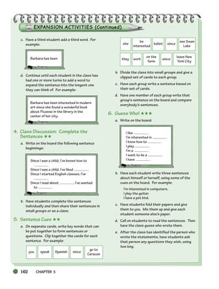 162 CHAPTER 5
you speak Spanish since
go to
Caracas
she
be
interested
ballet since
see Swan
Lake
they work
on the
farm
since
leave New
York City
c. Have a third student add a third word. For
example:
Barbara has been
d. Continue until each student in the class has
had one or more turns to add a word to
expand the sentence into the longest one
they can think of. For example:
Barbara has been interested in modern
art since she found a wonderful book
about Picasso in the library in the
center of her city.
4. Class Discussion: Complete the
Sentences ★★
a. Write on the board the following sentence
beginnings:
Since I was a child, I’ve known how to
.
Since I was a child, I’ve liked .
Since I started English classes, I’ve
.
Since I read about , I’ve wanted
to .
b. Have students complete the sentences
individually and then share their sentences in
small groups or as a class.
5. Sentence Cues ★★
a. On separate cards, write key words that can
be put together to form sentences or
questions. Clip together the cards for each
sentence. For example:
b. Divide the class into small groups and give a
clipped set of cards to each group.
c. Have each group write a sentence based on
their set of cards.
d. Have one member of each group write that
group’s sentence on the board and compare
everybody’s sentences.
6. Guess Who! ★★★
a. Write on the board:
I like .
I’m interested in .
I know how to
I play .
I’m a .
I want to be a .
I have .
b. Have each student write three sentences
about himself or herself, using some of the
cues on the board. For example:
I’m interested in computers.
I play the guitar.
I have a pet bird.
c. Have students fold their papers and give
them to you. Mix them up and give each
student someone else’s paper.
d. Call on students to read the sentences. Then
have the class guess who wrote them.
e. After the class has identified the person who
wrote the statements, have students ask
that person any questions they wish, using
how long.
150-185_SBSTG3_CH05.qxp 7/10/07 2:18 PM Page 162
 