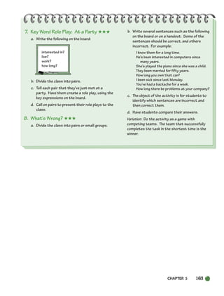 CHAPTER 5 163
7. Key Word Role Play: At a Party ★★★
a. Write the following on the board:
interested in?
live?
work?
how long?
b. Divide the class into pairs.
c. Tell each pair that they’ve just met at a
party. Have them create a role play, using the
key expressions on the board.
d. Call on pairs to present their role plays to the
class.
8. What’s Wrong? ★★★
a. Divide the class into pairs or small groups.
b. Write several sentences such as the following
on the board or on a handout. Some of the
sentences should be correct, and others
incorrect. For example:
I know them for a long time.
He’s been interested in computers since
many years.
She’s played the piano since she was a child.
They been married for fifty years.
How long you own that car?
I been sick since last Monday.
You’ve had a backache for a week.
How long there be problems at your company?
c. The object of the activity is for students to
identify which sentences are incorrect and
then correct them.
d. Have students compare their answers.
Variation: Do the activity as a game with
competing teams. The team that successfully
completes the task in the shortest time is the
winner.
150-185_SBSTG3_CH05.qxp 7/10/07 2:18 PM Page 163
 