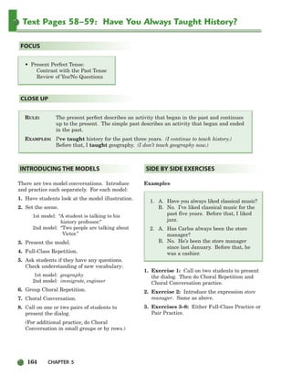 164 CHAPTER 5
Text Pages 58–59: Have You Always Taught History?
RULE: The present perfect describes an activity that began in the past and continues
up to the present. The simple past describes an activity that began and ended
in the past.
EXAMPLES: I’ve taught history for the past three years. (I continue to teach history.)
Before that, I taught geography. (I don’t teach geography now.)
CLOSE UP
• Present Perfect Tense:
Contrast with the Past Tense
Review of Yes/No Questions
FOCUS
There are two model conversations. Introduce
and practice each separately. For each model:
1. Have students look at the model illustration.
2. Set the scene.
1st model: “A student is talking to his
history professor.”
2nd model: “Two people are talking about
Victor.”
3. Present the model.
4. Full-Class Repetition.
5. Ask students if they have any questions.
Check understanding of new vocabulary:
1st model: geography
2nd model: immigrate, engineer
6. Group Choral Repetition.
7. Choral Conversation.
8. Call on one or two pairs of students to
present the dialog.
(For additional practice, do Choral
Conversation in small groups or by rows.)
Examples
1. A. Have you always liked classical music?
B. No. I’ve liked classical music for the
past five years. Before that, I liked
jazz.
2. A. Has Carlos always been the store
manager?
B. No. He’s been the store manager
since last January. Before that, he
was a cashier.
1. Exercise 1: Call on two students to present
the dialog. Then do Choral Repetition and
Choral Conversation practice.
2. Exercise 2: Introduce the expression store
manager. Same as above.
3. Exercises 3–8: Either Full-Class Practice or
Pair Practice.
SIDE BY SIDE EXERCISES
INTRODUCING THE MODELS
150-185_SBSTG3_CH05.qxp 7/10/07 2:18 PM Page 164
 