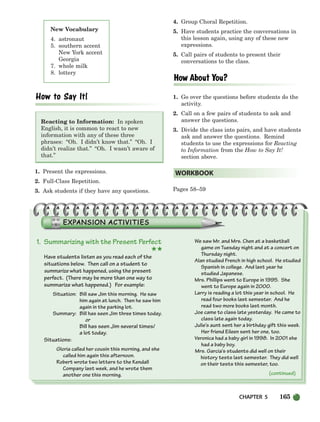 CHAPTER 5 165
(continued)
New Vocabulary
4. astronaut
5. southern accent
New York accent
Georgia
7. whole milk
8. lottery
Reacting to Information: In spoken
English, it is common to react to new
information with any of these three
phrases: “Oh. I didn’t know that.” “Oh. I
didn’t realize that.” “Oh. I wasn’t aware of
that.”
1. Present the expressions.
2. Full-Class Repetition.
3. Ask students if they have any questions.
4. Group Choral Repetition.
5. Have students practice the conversations in
this lesson again, using any of these new
expressions.
5. Call pairs of students to present their
conversations to the class.
1. Go over the questions before students do the
activity.
2. Call on a few pairs of students to ask and
answer the questions.
3. Divide the class into pairs, and have students
ask and answer the questions. Remind
students to use the expressions for Reacting
to Information from the How to Say It!
section above.
Pages 58–59
WORKBOOK
1. Summarizing with the Present Perfect
★★
Have students listen as you read each of the
situations below. Then call on a student to
summarize what happened, using the present
perfect. (There may be more than one way to
summarize what happened.) For example:
Situation: Bill saw Jim this morning. He saw
him again at lunch. Then he saw him
again in the parking lot.
Summary: Bill has seen Jim three times today.
or
Bill has seen Jim several times/
a lot today.
Situations:
Gloria called her cousin this morning, and she
called him again this afternoon.
Robert wrote two letters to the Kendall
Company last week, and he wrote them
another one this morning.
We saw Mr. and Mrs. Chen at a basketball
game on Tuesday night and at a concert on
Thursday night.
Alan studied French in high school. He studied
Spanish in college. And last year he
studied Japanese.
Mrs. Phillips went to Europe in 1995. She
went to Europe again in 2000.
Larry is reading a lot this year in school. He
read four books last semester. And he
read two more books last month.
Joe came to class late yesterday. He came to
class late again today.
Julie’s aunt sent her a birthday gift this week.
Her friend Eileen sent her one, too.
Veronica had a baby girl in 1998. In 2001 she
had a baby boy.
Mrs. Garcia’s students did well on their
history tests last semester. They did well
on their tests this semester, too.
150-185_SBSTG3_CH05.qxp 7/10/07 2:18 PM Page 165
 