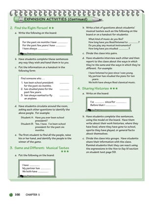 166 CHAPTER 5
2. Find the Right Person! ★★
a. Write the following on the board:
For the past six months I have .
For the past few years I have .
I have always .
b. Have students complete these sentences
any way they wish and hand them in to you.
c. Put the information on a handout in the
following form:
Find someone who . . .
1. has been school president
for the past six months.
2. has studied piano for the
past few years.
3. has always wanted to fly
an airplane.
d. Have students circulate around the room,
asking each other questions to identify the
above people. For example:
Student A: Have you ever been school
president?
Student B: Yes, I have. I’ve been school
president for the past six
months.
e. The first student to find all the people, raise
his or her hand, and identify the people is the
winner of the game.
3. Same and Different: Musical Tastes
★★★
a. Put the following on the board:
I have .
My partner has .
We both have .
b. Write a list of questions about students’
musical tastes such as the following on the
board or on a handout for students:
What kind of music do you like?
How long have you liked/listened to ?
Do you play any musical instruments?
How long have you studied ?
c. Divide the class into pairs.
d. Have students interview each other and then
report to the class about the ways in which
they’re the same and the ways in which they’re
different. For example:
I have listened to jazz since I was young.
My partner has studied the piano for ten
years.
We both have always liked classical music.
4. Sharing Histories ★★★
a. Write on the board:
I’ve since/for .
Before that I .
b. Have students complete the sentences,
using the model on the board. Have them
write about their work histories, where they
have lived, where they have gone to school,
sports they have played, or general facts
about themselves.
c. Divide the class into groups. Have students
share their information with the class.
Remind students that they can react using
the expressions in the How to Say It! section
on student text page 59.
150-185_SBSTG3_CH05.qxp 7/10/07 2:18 PM Page 166
 