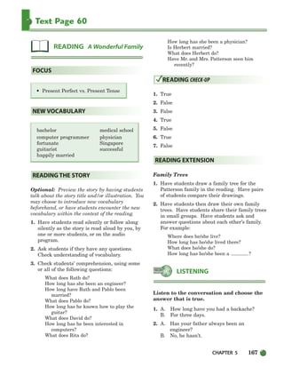 CHAPTER 5 167
Text Page 60
• Present Perfect vs. Present Tense
bachelor medical school
computer programmer physician
fortunate Singapore
guitarist successful
happily married
Optional: Preview the story by having students
talk about the story title and/or illustration. You
may choose to introduce new vocabulary
beforehand, or have students encounter the new
vocabulary within the context of the reading.
1. Have students read silently or follow along
silently as the story is read aloud by you, by
one or more students, or on the audio
program.
2. Ask students if they have any questions.
Check understanding of vocabulary.
3. Check students’ comprehension, using some
or all of the following questions:
What does Ruth do?
How long has she been an engineer?
How long have Ruth and Pablo been
married?
What does Pablo do?
How long has he known how to play the
guitar?
What does David do?
How long has he been interested in
computers?
What does Rita do?
How long has she been a physician?
Is Herbert married?
What does Herbert do?
Have Mr. and Mrs. Patterson seen him
recently?
1. True
2. False
3. False
4. True
5. False
6. True
7. False
Family Trees
1. Have students draw a family tree for the
Patterson family in the reading. Have pairs
of students compare their drawings.
2. Have students then draw their own family
trees. Have students share their family trees
in small groups. Have students ask and
answer questions about each other’s family.
For example:
Where does he/she live?
How long has he/she lived there?
What does he/she do?
How long has he/she been a ?
Listen to the conversation and choose the
answer that is true.
1. A. How long have you had a backache?
B. For three days.
2. A. Has your father always been an
engineer?
B. No, he hasn’t.
LISTENING
READING EXTENSION
READING CHECK-UP
READING THE STORY
NEW VOCABULARY
FOCUS
READING A Wonderful Family
150-185_SBSTG3_CH05.qxp 7/10/07 2:18 PM Page 167
 