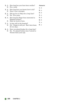 168 CHAPTER 5
3. A. How long has your knee been swollen?
B. For a week.
4. A. How long have you known how to ski?
B. Since I was a teenager.
5. A. Did you live in Tokyo for a long time?
B. Yes. Five years.
6. A. How long has Roger been interested in
Egyptian history?
B. Since he lived in Cairo.
7. A. Is Amy still in the hospital?
B. Oh. I forgot to tell you. She’s been home
for two days.
8. A. Have you played hockey for a long time?
B. Yes. I’ve played hockey since I moved to
Toronto three years ago.
Answers
1. b
2. a
3. b
4. a
5. b
6. b
7. a
8. a
150-185_SBSTG3_CH05.qxp 8/16/07 8:22 AM Page 168
 