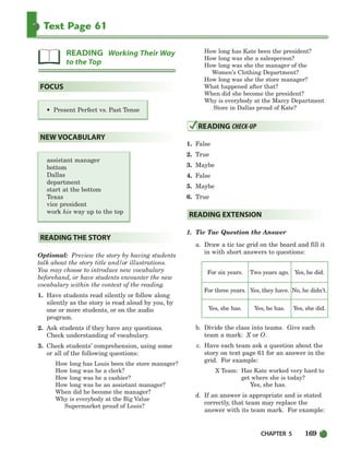 CHAPTER 5 169
Text Page 61
• Present Perfect vs. Past Tense
assistant manager
bottom
Dallas
department
start at the bottom
Texas
vice president
work his way up to the top
Optional: Preview the story by having students
talk about the story title and/or illustrations.
You may choose to introduce new vocabulary
beforehand, or have students encounter the new
vocabulary within the context of the reading.
1. Have students read silently or follow along
silently as the story is read aloud by you, by
one or more students, or on the audio
program.
2. Ask students if they have any questions.
Check understanding of vocabulary.
3. Check students’ comprehension, using some
or all of the following questions:
How long has Louis been the store manager?
How long was he a clerk?
How long was he a cashier?
How long was he an assistant manager?
When did he become the manager?
Why is everybody at the Big Value
Supermarket proud of Louis?
How long has Kate been the president?
How long was she a salesperson?
How long was she the manager of the
Women’s Clothing Department?
How long was she the store manager?
What happened after that?
When did she become the president?
Why is everybody at the Marcy Department
Store in Dallas proud of Kate?
1. False
2. True
3. Maybe
4. False
5. Maybe
6. True
1. Tic Tac Question the Answer
a. Draw a tic tac grid on the board and fill it
in with short answers to questions:
For six years. Two years ago. Yes, he did.
For three years. Yes, they have. No, he didn’t.
Yes, she has. Yes, he has. Yes, she did.
b. Divide the class into teams. Give each
team a mark: X or O.
c. Have each team ask a question about the
story on text page 61 for an answer in the
grid. For example:
X Team: Has Kate worked very hard to
get where she is today?
Yes, she has.
d. If an answer is appropriate and is stated
correctly, that team may replace the
answer with its team mark. For example:
READING EXTENSION
READING CHECK-UP
READING THE STORY
NEW VOCABULARY
FOCUS
READING Working Their Way
to the Top
150-185_SBSTG3_CH05.qxp 7/10/07 2:18 PM Page 169
 