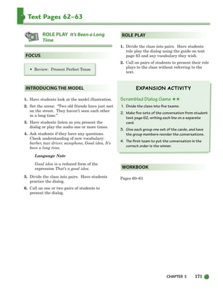 CHAPTER 5 171
Text Pages 62–63
• Review: Present Perfect Tense
1. Have students look at the model illustration.
2. Set the scene: “Two old friends have just met
on the street. They haven’t seen each other
in a long time.”
3. Have students listen as you present the
dialog or play the audio one or more times.
4. Ask students if they have any questions.
Check understanding of new vocabulary:
barber, taxi driver, saxophone, Good idea, It’s
been a long time.
Language Note
Good idea is a reduced form of the
expression That’s a good idea.
5. Divide the class into pairs. Have students
practice the dialog.
6. Call on one or two pairs of students to
present the dialog.
1. Divide the class into pairs. Have students
role play the dialog using the guide on text
page 63 and any vocabulary they wish.
2. Call on pairs of students to present their role
plays to the class without referring to the
text.
Scrambled Dialog Game ★★
1. Divide the class into five teams.
2. Make five sets of the conversation from student
text page 62, writing each line on a separate
card.
3. Give each group one set of the cards, and have
the group members reorder the conversations.
4. The first team to put the conversation in the
correct order is the winner.
Pages 60–61
WORKBOOK
ROLE PLAY
INTRODUCING THE MODEL
FOCUS
ROLE PLAY It’s Been a Long
Time
150-185_SBSTG3_CH05.qxp 7/10/07 2:18 PM Page 171
 