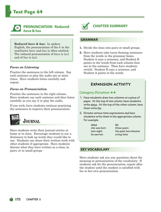 172 CHAPTER 5
Text Page 64
Reduced have  has: In spoken
English, the pronunciation of the h in the
auxiliaries have and has is often omitted.
The reduced pronunciation of have is [ov]
and of has is [az].
Focus on Listening
Practice the sentences in the left column. Say
each sentence or play the audio one or more
times. Have students listen carefully and
repeat.
Focus on Pronunciation
Practice the sentences in the right column.
Have students say each sentence and then listen
carefully as you say it or play the audio.
If you wish, have students continue practicing
the sentences to improve their pronunciation.
Have students write their journal entries at
home or in class. Encourage students to use a
dictionary to look up words they would like to
use. Students can share their written work with
other students if appropriate. Have students
discuss what they have written as a class, in
pairs, or in small groups
1. Divide the class into pairs or small groups.
2. Have students take turns forming sentences
from the words in the grammar boxes.
Student A says a sentence, and Student B
points to the words from each column that
are in the sentence. Then have students
switch: Student B says a sentence, and
Student A points to the words.
Category Dictation ★★
1. Have students draw two columns on a piece of
paper. At the top of one column, have students
write since. At the top of the other column, have
them write for.
2. Dictate various time expressions and have
students write them in the appropriate column.
For example:
since for
she was born three years
last night the past ten minutes
he saw her a long time
Have students ask you any questions about the
meaning or pronunciation of the vocabulary. If
students ask for the pronunciation, repeat after
the student until the student is satisfied with
his or her own pronunciation.
KEY VOCABULARY
GRAMMAR
CHAPTER SUMMARY
PRONUNCIATION Reduced
have  has
150-185_SBSTG3_CH05.qxp 7/10/07 2:18 PM Page 172
 