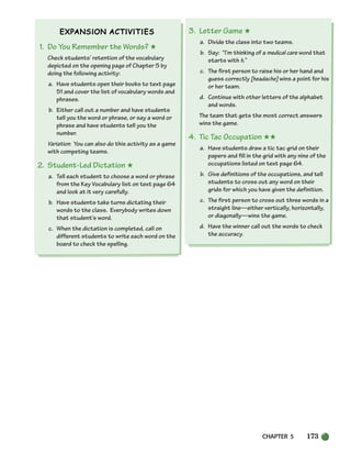 CHAPTER 5 173
1. Do You Remember the Words? ★
Check students’ retention of the vocabulary
depicted on the opening page of Chapter 5 by
doing the following activity:
a. Have students open their books to text page
51 and cover the list of vocabulary words and
phrases.
b. Either call out a number and have students
tell you the word or phrase, or say a word or
phrase and have students tell you the
number.
Variation: You can also do this activity as a game
with competing teams.
2. Student-Led Dictation ★
a. Tell each student to choose a word or phrase
from the Key Vocabulary list on text page 64
and look at it very carefully.
b. Have students take turns dictating their
words to the class. Everybody writes down
that student’s word.
c. When the dictation is completed, call on
different students to write each word on the
board to check the spelling.
3. Letter Game ★
a. Divide the class into two teams.
b. Say: “I’m thinking of a medical care word that
starts with h.”
c. The first person to raise his or her hand and
guess correctly [headache] wins a point for his
or her team.
d. Continue with other letters of the alphabet
and words.
The team that gets the most correct answers
wins the game.
4. Tic Tac Occupation ★★
a. Have students draw a tic tac grid on their
papers and fill in the grid with any nine of the
occupations listed on text page 64.
b. Give definitions of the occupations, and tell
students to cross out any word on their
grids for which you have given the definition.
c. The first person to cross out three words in a
straight line—either vertically, horizontally,
or diagonally—wins the game.
d. Have the winner call out the words to check
the accuracy.
150-185_SBSTG3_CH05.qxp 7/10/07 2:18 PM Page 173
 