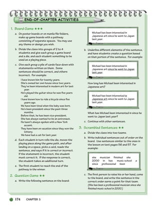 174 CHAPTER 5
174
1. Board Game ★★★
a. On poster boards or on manila file folders,
make up game boards with a pathway
consisting of separate spaces. You may use
any theme or design you wish.
b. Divide the class into groups of 2 to 4
students and give each group a game board
and a die, and each student something to be
used as a playing piece.
c. Give each group a pile of cards face-down with
statements written on them. Some
sentences should be correct, and others
incorrect. For example:
I have known him for twenty years.
She’s owned her own house since two years.
They’ve been interested in modern art for last
year.
He’s played the guitar since he was five years
old.
I have known how to ride a bicycle since five
years ago.
We have been tired when the baby was born.
He’s been president since the past three
months.
Before that, he has been vice-president.
She has always wanted to be an astronaut.
He hasn’t always spoken with a New York
accent.
They have been on vacation since they won the
lottery.
We have had a cat for last year.
d. Each student in turn rolls the die, moves the
playing piece along the game path, and after
landing on a space, picks a card, reads the
sentence, and says if it is correct or incorrect.
If the statement is incorrect, the student
must correct it. If the response is correct,
the student takes an additional turn.
e. The first student to reach the end of the
pathway is the winner.
2. Question Game ★★
a. Write the following sentence on the board:
Michael has been interested in
Japanese art since he went to Japan
last year.
b. Underline different elements of the sentence,
and have students create a question based
on that portion of the sentence. For example:
Michael has been interested in
Japanese art since he went to Japan
last year.
How long has Michael been interested in
Japanese art?
Michael has been interested in
Japanese art since he went to Japan
last year.
What has Michael been interested in since he
went to Japan last year?
c. Continue with other sentences.
3. Scrambled Sentences ★★
a. Divide the class into two teams.
b. Write individual sentences out of order on the
board. Use sentences similar to the ones in
the lesson on text pages 56 and 57. For
example:
she musician finished she
2000 in has music school a
since professional been
c. The first person to raise his or her hand, come
to the board, and write the sentence in the
correct order earns a point for that team.
(She has been a professional musician since she
finished music school in 2000.)
150-185_SBSTG3_CH05.qxp 7/10/07 2:18 PM Page 174
 