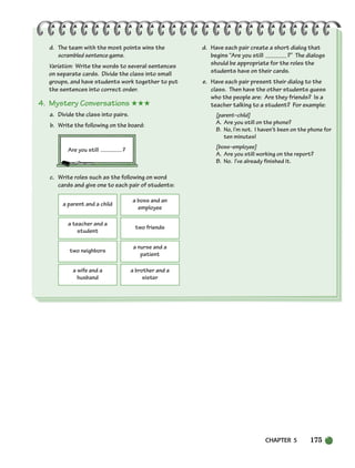 CHAPTER 5 175
d. The team with the most points wins the
scrambled sentence game.
Variation: Write the words to several sentences
on separate cards. Divide the class into small
groups, and have students work together to put
the sentences into correct order.
4. Mystery Conversations ★★★
a. Divide the class into pairs.
b. Write the following on the board:
Are you still ?
c. Write roles such as the following on word
cards and give one to each pair of students:
d. Have each pair create a short dialog that
begins “Are you still ?” The dialogs
should be appropriate for the roles the
students have on their cards.
e. Have each pair present their dialog to the
class. Then have the other students guess
who the people are: Are they friends? Is a
teacher talking to a student? For example:
[parent–child]
A. Are you still on the phone?
B. No, I’m not. I haven’t been on the phone for
ten minutes!
[boss–employee]
A. Are you still working on the report?
B. No. I’ve already finished it.
a parent and a child
a boss and an
employee
a teacher and a
student
two friends
two neighbors
a nurse and a
patient
a wife and a
husband
a brother and a
sister
150-185_SBSTG3_CH05.qxp 7/10/07 2:18 PM Page 175
 