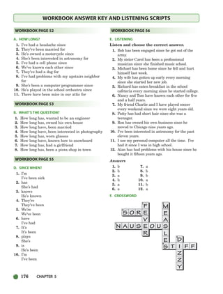 176 CHAPTER 5
WORKBOOK ANSWER KEY AND LISTENING SCRIPTS
A. HOW LONG?
1. I’ve had a headache since
2. They’ve been married for
3. He’s owned a motorcycle since
4. She’s been interested in astronomy for
5. I’ve had a cell phone since
6. We’ve known each other since
7. They’ve had a dog for
8. I’ve had problems with my upstairs neighbor
for
9. She’s been a computer programmer since
10. He’s played in the school orchestra since
11. There have been mice in our attic for
B. WHAT’S THE QUESTION?
1. How long has, wanted to be an engineer
2. How long has, owned his own house
3. How long have, been married
4. How long have, been interested in photography
5. How long has, worn glasses
6. How long have, known how to snowboard
7. How long has, had a girlfriend
8. How long has, been a pizza shop in town
D. SINCE WHEN?
1. I’m
I’ve been sick
2. has
She’s had
3. knows
He’s known
4. They’re
They’ve been
5. We’re
We’ve been
6. have
I’ve had
7. It’s
It’s been
8. plays
She’s
9. is
He’s been
10. I’m
I’ve been
E. LISTENING
Listen and choose the correct answer.
1. Bob has been engaged since he got out of the
army.
2. My sister Carol has been a professional
musician since she finished music school.
3. Michael has been home since he fell and hurt
himself last week.
4. My wife has gotten up early every morning
since she started her new job.
5. Richard has eaten breakfast in the school
cafeteria every morning since he started college.
6. Nancy and Tom have known each other for five
and a half years.
7. My friend Charlie and I have played soccer
every weekend since we were eight years old.
8. Patty has had short hair since she was a
teenager.
9. Ron has owned his own business since he
moved to Chicago nine years ago.
10. I’ve been interested in astronomy for the past
eleven years.
11. I use my personal computer all the time. I’ve
had it since I was in high school.
12. Alan has had problems with his house since he
bought it fifteen years ago.
Answers
1. b 7. a
2. b 8. b
3. a 9. b
4. b 10. a
5. a 11. b
6. a 12. a
F. CROSSWORD
WORKBOOK PAGE 56
WORKBOOK PAGE 55
WORKBOOK PAGE 53
WORKBOOK PAGE 52
150-185_SBSTG3_CH05.qxp 7/10/07 2:18 PM Page 176
 