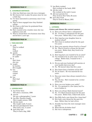CHAPTER 5 177
G. SCRAMBLED SENTENCES
1. Julie has liked jazz since she was a teenager.
2. He’s known how to play the piano since he was
a little boy.
3. I’ve been interested in astronomy since I was
young.
4. They’ve been engaged since they finished
college.
5. He’s been a chef since he graduated from
cooking school.
6. She’s wanted to be a teacher since she was
eighteen years old.
7. They’ve owned their own business since they
moved here a year ago.
I. THEN AND NOW
1. walk
They’ve walked
they
walked
2. speaks
He’s spoken
he spoke
3. is
She’s been
she was
4. taught
he teaches
He’s taught
5. has
visited
visited
visit
6. has
She’s had
had
J. LOOKING BACK
1. has Victor been
He’s been a musician, 1990
2. was he
He was a photographer, 7 years
3. has Mrs. Sanchez taught
She’s taught science, 1995
4. did she teach
She taught math, 9 years
5. did your grandparents have
They had a cat, 11 years
6. have they had
They’ve had a dog, 1998
7. has Betty worked
She’s worked at the bank, 2000
8. did she work
She worked at the mall, 2 years
9. did your parents live
They lived in New York, 20 years
10. have they lived
They’ve lived in Miami, 2001
L. LISTENING
Listen and choose the correct answer.
1. A. Have you always been a salesperson?
B. No. I’ve been a salesperson for the past
four years. Before that, I was a cashier.
2. A. How long has your daughter been in
medical school?
B. She’s been in medical school for the past
two years.
3. A. Have your parents always lived in a house?
B. No. They’ve lived in a house for the past
ten years. Before that, they lived in an
apartment.
4. A. How long have you wanted to be an actor?
B. I’ve wanted to be an actor since I was in
college. Before that, I wanted to be a
musician.
5. A. Do you and your husband still exercise at
your health club every day?
B. No. We haven’t done that for a year.
6. A. Has James been a bachelor all his life?
B. No, he hasn’t. He was married for ten
years.
7. A. Has your sister Jane always wanted to be a
writer?
B. Yes, she has. She’s wanted to be a writer
all her life.
8. A. Have you ever broken your ankle?
B. No. I’ve sprained it a few times, but I’ve
never broken it.
9. A. Have you always liked classical music?
B. No. I’ve liked classical music for the past
few years. Before that, I liked rock music.
10. A. Has Billy had a sore throat for a long time?
B. He’s had a sore throat for the past two
days. Before that, he had a fever.
11. A. Jennifer has been the store manager since
last fall.
B. What did she do before that?
A. She was a salesperson.
WORKBOOK PAGE 61
WORKBOOK PAGE 59
WORKBOOK PAGE 58
WORKBOOK PAGE 57
150-185_SBSTG3_CH05.qxp 7/10/07 2:18 PM Page 177
 