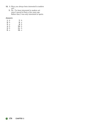 178 CHAPTER 5
12. A Have you always been interested in modern
art?
B. No. I’ve been interested in modern art
since I moved to Paris a few years ago.
Before that, I was only interested in sports.
Answers
1. b 7. b
2. b 8. a
3. a 9. b
4. b 10. b
5. b 11. b
6. a 12. a
150-185_SBSTG3_CH05.qxp 8/16/07 9:33 AM Page 178
 