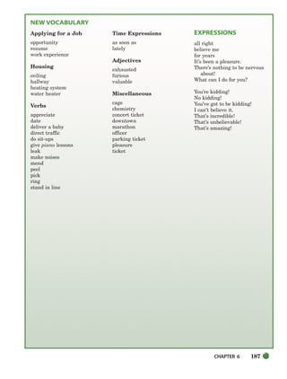 CHAPTER 6 187
NEW VOCABULARY
Applying for a Job
opportunity
resume
work experience
Housing
ceiling
hallway
heating system
water heater
Verbs
appreciate
date
deliver a baby
direct traffic
do sit-ups
give piano lessons
leak
make noises
mend
peel
pick
ring
stand in line
Time Expressions
as soon as
lately
Adjectives
exhausted
furious
valuable
Miscellaneous
cage
chemistry
concert ticket
downtown
marathon
officer
parking ticket
pleasure
ticket
EXPRESSIONS
all right
believe me
for years
It’s been a pleasure.
There’s nothing to be nervous
about!
What can I do for you?
You’re kidding!
No kidding!
You’ve got to be kidding!
I can’t believe it.
That’s incredible!
That’s unbelievable!
That’s amazing!
186-217_SBSTG3_CH06.qxp 7/10/07 2:18 PM Page 187
 