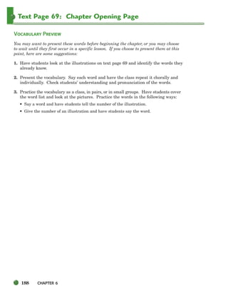 188 CHAPTER 6
Text Page 69: Chapter Opening Page
VOCABULARY PREVIEW
You may want to present these words before beginning the chapter, or you may choose
to wait until they first occur in a specific lesson. If you choose to present them at this
point, here are some suggestions:
1. Have students look at the illustrations on text page 69 and identify the words they
already know.
2. Present the vocabulary. Say each word and have the class repeat it chorally and
individually. Check students’ understanding and pronunciation of the words.
3. Practice the vocabulary as a class, in pairs, or in small groups. Have students cover
the word list and look at the pictures. Practice the words in the following ways:
• Say a word and have students tell the number of the illustration.
• Give the number of an illustration and have students say the word.
186-217_SBSTG3_CH06.qxp 7/10/07 2:18 PM Page 188
 