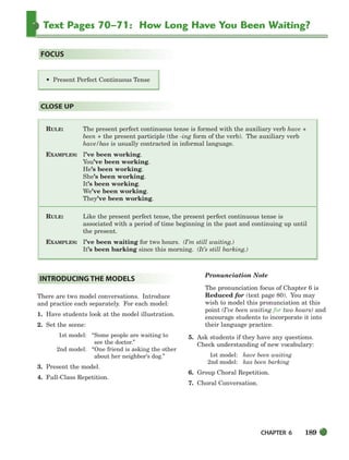 CHAPTER 6 189
Text Pages 70–71: How Long Have You Been Waiting?
RULE: The present perfect continuous tense is formed with the auxiliary verb have +
been + the present participle (the -ing form of the verb). The auxiliary verb
have/has is usually contracted in informal language.
EXAMPLES: I’ve been working.
You’ve been working.
He’s been working.
She’s been working.
It’s been working.
We’ve been working.
They’ve been working.
RULE: Like the present perfect tense, the present perfect continuous tense is
associated with a period of time beginning in the past and continuing up until
the present.
EXAMPLES: I’ve been waiting for two hours. (I’m still waiting.)
It’s been barking since this morning. (It’s still barking.)
CLOSE UP
• Present Perfect Continuous Tense
FOCUS
There are two model conversations. Introduce
and practice each separately. For each model:
1. Have students look at the model illustration.
2. Set the scene:
1st model: “Some people are waiting to
see the doctor.”
2nd model: “One friend is asking the other
about her neighbor’s dog.”
3. Present the model.
4. Full-Class Repetition.
Pronunciation Note
The pronunciation focus of Chapter 6 is
Reduced for (text page 80). You may
wish to model this pronunciation at this
point (I’ve been waiting for two hours) and
encourage students to incorporate it into
their language practice.
5. Ask students if they have any questions.
Check understanding of new vocabulary:
1st model: have been waiting
2nd model: has been barking
6. Group Choral Repetition.
7. Choral Conversation.
INTRODUCING THE MODELS
186-217_SBSTG3_CH06.qxp 7/10/07 2:18 PM Page 189
 