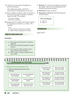 190 CHAPTER 6
New Vocabulary
3. ring (v)
9. date (v)
8. Call on one or two pairs of students to
present the dialog.
(For additional practice, do Choral
Conversation in small groups or by rows.)
9. Form sentences with the words in the box at
the top of text page 70 and have students
repeat chorally. For example:
I’ve been working.
We’ve been working.
10. Expand the first model with further practice
by replacing you with they, we, Mary. For
example:
they
A. How long have they been waiting?
B. They’ve been waiting for two hours.
Examples
1. A. How long has Yasmin been studying
English?
B. She’s been studying English for eight
months.
2. A. How long have Mr. and Mrs. Green
been living on School Street?
B. They’ve been living on School Street
since 1994.
1. Exercise 1: Call on two students to present
the dialog. Then do Choral Repetition and
Choral Conversation practice.
2. Exercise 2: Same as above.
3. Exercises 3–12: Either Full Class Practice
or Pair Practice.
Pages 62–65
WORKBOOK
SIDE BY SIDE EXERCISES
1. Match the Conversations ★★
a. Make up matching cards such as the
following:
How long have you
been reading?
I’ve been reading for
an hour.
How long have you
been eating?
I’ve been eating for
an hour.
How long has she
been driving?
She’s been driving
since ten o’clock.
How long has she
been riding?
She’s been riding
since ten o’clock.
How long has he
been sitting?
He’s been sitting
for fifteen minutes.
How long has he
been knitting?
He’s been knitting
for fifteen minutes.
How long have you
been dating?
We’ve been dating
since last month.
186-217_SBSTG3_CH06.qxp 7/10/07 2:18 PM Page 190
 