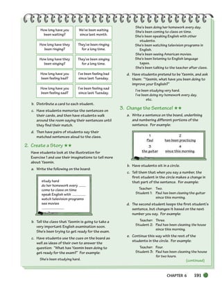 CHAPTER 6 191
(continued)
How long have you
been waiting?
We’ve been waiting
since last month.
How long have they
been ringing?
They’ve been ringing
for a long time.
How long have they
been singing?
They’ve been singing
for a long time.
How long have you
been feeling bad?
I’ve been feeling bad
since last Tuesday.
How long have you
been feeling sad?
I’ve been feeling sad
since last Tuesday.
b. Distribute a card to each student.
c. Have students memorize the sentences on
their cards, and then have students walk
around the room saying their sentences until
they find their match.
d. Then have pairs of students say their
matched sentences aloud to the class.
2. Create a Story ★★
Have students look at the illustration for
Exercise 1 and use their imaginations to tell more
about Yasmin.
a. Write the following on the board:
study hard
do her homework every
come to class on time
speak English with
watch television programs
see movies
b. Tell the class that Yasmin is going to take a
very important English examination soon.
She’s been trying to get ready for the exam.
c. Have students use the cues on the board as
well as ideas of their own to answer the
question: “What has Yasmin been doing to
get ready for the exam?” For example:
She’s been studying hard.
She’s been doing her homework every day.
She’s been coming to class on time.
She’s been speaking English with other
students.
She’s been watching television programs in
English.
She’s been seeing American movies.
She’s been listening to English language
tapes.
She’s been talking to the teacher after class.
d. Have students pretend to be Yasmin, and ask
them: “Yasmin, what have you been doing to
improve your English?”
I’ve been studying very hard.
I’ve been doing my homework every day.
etc.
3. Change the Sentence! ★★
a. Write a sentence on the board, underlining
and numbering different portions of the
sentence. For example:
1 2
Paul has been practicing
3 4
the guitar since this morning.
b. Have students sit in a circle.
c. Tell them that when you say a number, the
first student in the circle makes a change in
that part of the sentence. For example:
Teacher: Two.
Student 1: Paul has been cleaning the guitar
since this morning.
d. The second student keeps the first student’s
sentence, but changes it based on the next
number you say. For example:
Teacher: Three.
Student 2: Paul has been cleaning the house
since this morning.
e. Continue this way with the rest of the
students in the circle. For example:
Teacher: Four.
Student 3: Paul has been cleaning the house
for two hours.
186-217_SBSTG3_CH06.qxp 7/10/07 2:18 PM Page 191
 