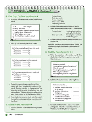 192 CHAPTER 6
4. Role Play: I’ve Been Very Busy ★★
a. Write the following conversation model on the
board:
A. Hi, . How are you?
B. Okay. And you?
A. Fine, thanks. I haven’t spoken to you
in a few days. What’s new?
B. Well, I’ve been very busy.
A. Oh. What have you been doing?
B.
b. Make up the following situation cards:
You’re having a big English test this week.
You’ve been ing.
You’ve been ing.
You’ve been ing.
You’re having a big party this weekend.
You’ve been ing.
You’ve been ing.
You’ve been ing.
You’re going on a vacation next week, and
you’ve been very busy.
You’ve been ing.
You’ve been ing.
You’ve been ing.
c. Divide the class into pairs and have them
create role plays based on the model on the
board. Give one member of the pair one of the
situation cards as a cue for why he or she has
been so busy. That person must tell about at
least three things he or she has been doing.
d. Have students rehearse their role plays, and
then call on various pairs to present them to
the class.
5. Question the Answers! ★★
a. Dictate answers such as the following to the
class:
For two hours.
Since last week.
For several years.
Since I was a child.
For twenty minutes.
b. Have students write questions for which
these answers would be correct. For example:
For two hours. How long have you been
waiting for the doctor?
Since last week. How long has your back
been hurting you?
c. Have students compare their questions with
each other.
Variation: Write the answers on cards. Divide the
class into groups and give each group a set of
cards.
6. Find the Right Person! ★★★
a. Write the questions below on the board. Have
students write their responses and hand
them in to you.
Where do you live?
How long have you been living there?
What do you do?
How long have you been doing that?
What are your hobbies?
How long have you been doing them?
b. Put the information in the following form:
Find someone who . . .
1. has been living in Westville
for 10 years.
2. has been skiing since
first grade.
3. has been working at a
bank for three months.
4. has been studying guitar
for two years.
c. Have students circulate around the room,
asking each other the original questions on
the board to identify the above people.
186-217_SBSTG3_CH06.qxp 7/10/07 2:19 PM Page 192
 