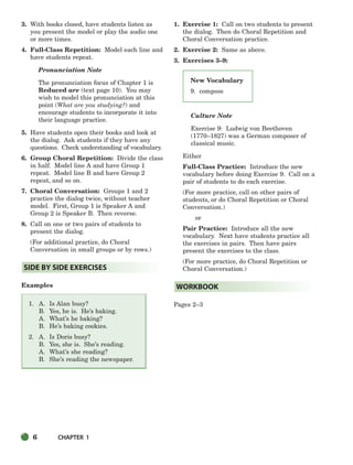 6 CHAPTER 1
New Vocabulary
9. compose
3. With books closed, have students listen as
you present the model or play the audio one
or more times.
4. Full-Class Repetition: Model each line and
have students repeat.
Pronunciation Note
The pronunciation focus of Chapter 1 is
Reduced are (text page 10). You may
wish to model this pronunciation at this
point (What are you studying?) and
encourage students to incorporate it into
their language practice.
5. Have students open their books and look at
the dialog. Ask students if they have any
questions. Check understanding of vocabulary.
6. Group Choral Repetition: Divide the class
in half. Model line A and have Group 1
repeat. Model line B and have Group 2
repeat, and so on.
7. Choral Conversation: Groups 1 and 2
practice the dialog twice, without teacher
model. First, Group 1 is Speaker A and
Group 2 is Speaker B. Then reverse.
8. Call on one or two pairs of students to
present the dialog.
(For additional practice, do Choral
Conversation in small groups or by rows.)
Examples
1. A. Is Alan busy?
B. Yes, he is. He’s baking.
A. What’s he baking?
B. He’s baking cookies.
2. A. Is Doris busy?
B. Yes, she is. She’s reading.
A. What’s she reading?
B. She’s reading the newspaper.
1. Exercise 1: Call on two students to present
the dialog. Then do Choral Repetition and
Choral Conversation practice.
2. Exercise 2: Same as above.
3. Exercises 3–9:
Culture Note
Exercise 9: Ludwig von Beethoven
(1770–1827) was a German composer of
classical music.
Either
Full-Class Practice: Introduce the new
vocabulary before doing Exercise 9. Call on a
pair of students to do each exercise.
(For more practice, call on other pairs of
students, or do Choral Repetition or Choral
Conversation.)
or
Pair Practice: Introduce all the new
vocabulary. Next have students practice all
the exercises in pairs. Then have pairs
present the exercises to the class.
(For more practice, do Choral Repetition or
Choral Conversation.)
Pages 2–3
WORKBOOK
SIDE BY SIDE EXERCISES
002-033_SBSTG3_CH01.qxp 7/10/07 2:13 PM Page 6
 