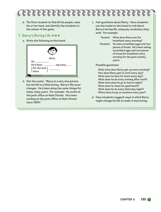 CHAPTER 6 193
{ }
d. The first student to find all the people, raise
his or her hand, and identify the students is
the winner of the game.
7. Barry’s Boring Life ★★★
a. Write the following on the board:
Barry
He .
He’s been ing every
for the last
since
.
b. Set the scene: “Barry is a very nice person,
but his life is a little boring. Barry’s life never
changes. He’s been doing the same things for
many, many years. For example: He works at
the post office on Main Street. He’s been
working at the post office on Main Street
since 1985.”
c. Ask questions about Barry. Have students
use the model on the board to tell about
Barry’s boring life, using any vocabulary they
wish. For example:
Teacher: What does Barry eat for
breakfast every morning?
Student: He eats scrambled eggs and two
pieces of bread. He’s been eating
scrambled eggs and two pieces
of bread for breakfast every
morning for the past twenty
years.
Possible questions:
What time does Barry get up every morning?
How does Barry get to work every day?
What does he have for lunch every day?
What does he do every evening after work?
What time does he go to bed at night?
When does he clean his apartment?
What does he do every Saturday night?
Where does he go on vacation every year?
d. Have students suggest ways in which Barry
might change his life to make it less boring.
186-217_SBSTG3_CH06.qxp 7/12/07 8:28 AM Page 193
 