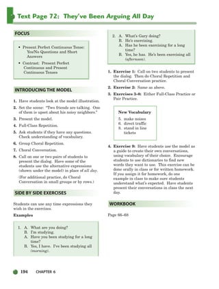 194 CHAPTER 6
Text Page 72: They’ve Been Arguing All Day
1. Have students look at the model illustration.
2. Set the scene: “Two friends are talking. One
of them is upset about his noisy neighbors.”
3. Present the model.
4. Full-Class Repetition.
5. Ask students if they have any questions.
Check understanding of vocabulary.
6. Group Choral Repetition.
7. Choral Conversation.
8. Call on one or two pairs of students to
present the dialog. Have some of the
students use the alternative expressions
(shown under the model) in place of all day.
(For additional practice, do Choral
Conversation in small groups or by rows.)
Students can use any time expressions they
wish in the exercises.
Examples
1. A. What are you doing?
B. I’m studying.
A. Have you been studying for a long
time?
B. Yes, I have. I’ve been studying all
(morning).
2. A. What’s Gary doing?
B. He’s exercising.
A. Has he been exercising for a long
time?
B. Yes, he has. He’s been exercising all
(afternoon).
1. Exercise 1: Call on two students to present
the dialog. Then do Choral Repetition and
Choral Conversation practice.
2. Exercise 2: Same as above.
3. Exercises 3–8: Either Full-Class Practice or
Pair Practice.
4. Exercise 9: Have students use the model as
a guide to create their own conversations,
using vocabulary of their choice. Encourage
students to use dictionaries to find new
words they want to use. This exercise can be
done orally in class or for written homework.
If you assign it for homework, do one
example in class to make sure students
understand what’s expected. Have students
present their conversations in class the next
day.
Page 66–68
WORKBOOK
SIDE BY SIDE EXERCISES
INTRODUCING THE MODEL
• Present Perfect Continuous Tense:
Yes/No Questions and Short
Answers
• Contrast: Present Perfect
Continuous and Present
Continuous Tenses
FOCUS
New Vocabulary
5. make noises
6. direct traffic
8. stand in line
tickets
186-217_SBSTG3_CH06.qxp 7/10/07 2:19 PM Page 194
 