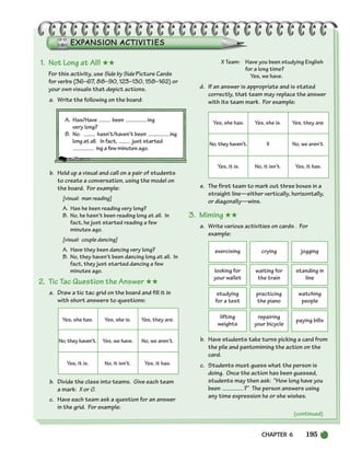 CHAPTER 6 195
(continued)
exercising crying jogging
looking for
your wallet
waiting for
the train
standing in
line
studying
for a test
practicing
the piano
watching
people
lifting
weights
repairing
your bicycle
paying bills
1. Not Long at All! ★★
For this activity, use Side by Side Picture Cards
for verbs (36–67, 88–90, 123–130, 158–162) or
your own visuals that depict actions.
a. Write the following on the board:
A. Has/Have been ing
very long?
B. No. hasn’t/haven’t been ing
long at all. In fact, just started
ing a few minutes ago.
b. Hold up a visual and call on a pair of students
to create a conversation, using the model on
the board. For example:
[visual: man reading]
A. Has he been reading very long?
B. No, he hasn’t been reading long at all. In
fact, he just started reading a few
minutes ago.
[visual: couple dancing]
A. Have they been dancing very long?
B. No, they haven’t been dancing long at all. In
fact, they just started dancing a few
minutes ago.
2. Tic Tac Question the Answer ★★
a. Draw a tic tac grid on the board and fill it in
with short answers to questions:
Yes, she has. Yes, she is. Yes, they are.
No, they haven’t. Yes, we have. No, we aren’t.
Yes, it is. No, it isn’t. Yes, it has.
b. Divide the class into teams. Give each team
a mark: X or O.
c. Have each team ask a question for an answer
in the grid. For example:
X Team: Have you been studying English
for a long time?
Yes, we have.
d. If an answer is appropriate and is stated
correctly, that team may replace the answer
with its team mark. For example:
Yes, she has. Yes, she is. Yes, they are.
No, they haven’t. X No, we aren’t.
Yes, it is. No, it isn’t. Yes, it has.
e. The first team to mark out three boxes in a
straight line—either vertically, horizontally,
or diagonally—wins.
3. Miming ★★
a. Write various activities on cards . For
example:
b. Have students take turns picking a card from
the pile and pantomiming the action on the
card.
c. Students must guess what the person is
doing. Once the action has been guessed,
students may then ask: “How long have you
been ?” The person answers using
any time expression he or she wishes.
186-217_SBSTG3_CH06.qxp 7/12/07 8:28 AM Page 195
 