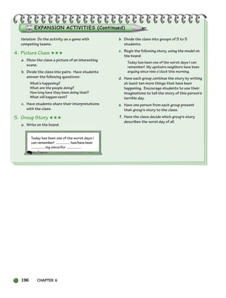 Variation: Do the activity as a game with
competing teams.
4. Picture Clues ★★★
a. Show the class a picture of an interesting
scene.
b. Divide the class into pairs. Have students
answer the following questions:
What’s happening?
What are the people doing?
How long have they been doing that?
What will happen next?
c. Have students share their interpretations
with the class.
5. Group Story ★★★
a. Write on the board:
Today has been one of the worst days I
can remember! has/have been
ing since/for .
b. Divide the class into groups of 3 to 5
students.
c. Begin the following story, using the model on
the board:
Today has been one of the worst days I can
remember! My upstairs neighbors have been
arguing since nine o’clock this morning.
d. Have each group continue the story by writing
at least ten more things that have been
happening. Encourage students to use their
imaginations to tell the story of this person’s
terrible day.
e. Have one person from each group present
that group’s story to the class.
f. Have the class decide which group’s story
describes the worst day of all.
196 CHAPTER 6
186-217_SBSTG3_CH06.qxp 7/10/07 2:19 PM Page 196
 