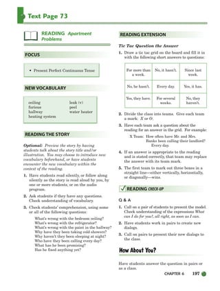 Text Page 73
• Present Perfect Continuous Tense
ceiling leak (v)
furious peel
hallway water heater
heating system
Optional: Preview the story by having
students talk about the story title and/or
illustration. You may choose to introduce new
vocabulary beforehand, or have students
encounter the new vocabulary within the
context of the reading.
1. Have students read silently, or follow along
silently as the story is read aloud by you, by
one or more students, or on the audio
program.
2. Ask students if they have any questions.
Check understanding of vocabulary.
3. Check students’ comprehension, using some
or all of the following questions:
What’s wrong with the bedroom ceiling?
What’s wrong with the refrigerator?
What’s wrong with the paint in the hallway?
Why have they been taking cold showers?
Why haven’t they been sleeping at night?
Who have they been calling every day?
What has he been promising?
Has he fixed anything yet?
Tic Tac Question the Answer
1. Draw a tic tac grid on the board and fill it in
with the following short answers to questions:
For more than No, it hasn’t. Since last
a week. week.
No, he hasn’t. Every day. Yes, it has.
Yes, they have. For several No, they
weeks. haven’t.
2. Divide the class into teams. Give each team
a mark: X or O.
3. Have each team ask a question about the
reading for an answer in the grid. For example:
X Team: How often have Mr. and Mrs.
Banks been calling their landlord?
Every day.
4. If an answer is appropriate to the reading
and is stated correctly, that team may replace
the answer with its team mark.
5. The first team to mark out three boxes in a
straight line—either vertically, horizontally,
or diagonally—wins.
Q  A
1. Call on a pair of students to present the model.
Check understanding of the expressions What
can I do for you?, all right, as soon as I can.
2. Have students work in pairs to create new
dialogs.
3. Call on pairs to present their new dialogs to
the class.
Have students answer the question in pairs or
as a class.
READING CHECK-UP
READING EXTENSION
READING THE STORY
NEW VOCABULARY
FOCUS
READING Apartment
Problems
CHAPTER 6 197
186-217_SBSTG3_CH06.qxp 7/12/07 8:28 AM Page 197
 