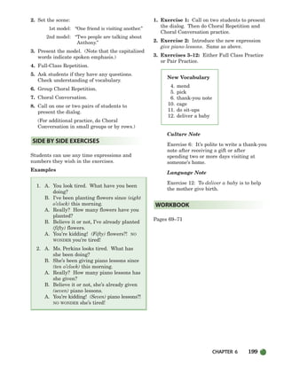 CHAPTER 6 199
2. Set the scene:
1st model: “One friend is visiting another.”
2nd model: “Two people are talking about
Anthony.”
3. Present the model. (Note that the capitalized
words indicate spoken emphasis.)
4. Full-Class Repetition.
5. Ask students if they have any questions.
Check understanding of vocabulary.
6. Group Choral Repetition.
7. Choral Conversation.
8. Call on one or two pairs of students to
present the dialog.
(For additional practice, do Choral
Conversation in small groups or by rows.)
Students can use any time expressions and
numbers they wish in the exercises.
Examples
1. A. You look tired. What have you been
doing?
B. I’ve been planting flowers since (eight
o’clock) this morning.
A. Really? How many flowers have you
planted?
B. Believe it or not, I’ve already planted
(fifty) flowers.
A. You’re kidding! (Fifty) flowers?! NO
WONDER you’re tired!
2. A. Ms. Perkins looks tired. What has
she been doing?
B. She’s been giving piano lessons since
(ten o’clock) this morning.
A. Really? How many piano lessons has
she given?
B. Believe it or not, she’s already given
(seven) piano lessons.
A. You’re kidding! (Seven) piano lessons?!
NO WONDER she’s tired!
1. Exercise 1: Call on two students to present
the dialog. Then do Choral Repetition and
Choral Conversation practice.
2. Exercise 2: Introduce the new expression
give piano lessons. Same as above.
3. Exercises 3–12: Either Full Class Practice
or Pair Practice.
Culture Note
Exercise 6: It’s polite to write a thank-you
note after receiving a gift or after
spending two or more days visiting at
someone’s home.
Language Note
Exercise 12: To deliver a baby is to help
the mother give birth.
Pages 69–71
WORKBOOK
SIDE BY SIDE EXERCISES
New Vocabulary
4. mend
5. pick
6. thank-you note
10. cage
11. do sit-ups
12. deliver a baby
186-217_SBSTG3_CH06.qxp 7/10/07 2:19 PM Page 199
 