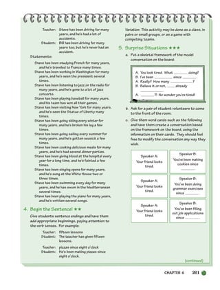Teacher: Steve has been driving for many
years, and he’s had a lot of
accidents.
Student: Bill has been driving for many
years too, but he’s never had an
accident.
Statements:
Steve has been studying French for many years,
and he’s traveled to France many times.
Steve has been working in Washington for many
years, and he’s seen the president several
times.
Steve has been listening to jazz on the radio for
many years, and he’s gone to a lot of jazz
concerts.
Steve has been playing baseball for many years,
and his team has won all their games.
Steve has been visiting New York for many years,
and he’s seen the Statue of Liberty many
times.
Steve has been going skiing every winter for
many years, and he’s broken his leg a few
times.
Steve has been going sailing every summer for
many years, and he’s gotten seasick a few
times.
Steve has been cooking delicious meals for many
years, and he’s had several dinner parties.
Steve has been giving blood at the hospital every
year for a long time, and he’s fainted a few
times.
Steve has been singing opera for many years,
and he’s sung at the White House two or
three times.
Steve has been swimming every day for many
years, and he has swum in the Mediterranean
several times.
Steve has been playing the piano for many years,
and he’s written several songs.
4. Begin the Sentence! ★★
Give students sentence endings and have them
add appropriate beginnings, paying attention to
the verb tenses. For example:
Teacher: fifteen lessons
Student: The teacher has given fifteen
lessons.
Teacher: pizzas since eight o’clock
Student: He’s been making pizzas since
eight o’clock.
Variation: This activity may be done as a class, in
pairs or small groups, or as a game with
competing teams.
5. Surprise Situations ★★★
a. Put a skeletal framework of the model
conversation on the board:
A. You look tired. What doing?
B. I’ve been since .
A. Really? How many ?
B. Believe it or not, already
.
A. ?! No wonder you’re tired!
b. Ask for a pair of student volunteers to come
to the front of the room.
c. Give them word cards such as the following
and have them create a conversation based
on the framework on the board, using the
information on their cards. They should feel
free to modify the conversation any way they
wish.
Speaker A:
Your friend looks
tired.
Speaker B:
You’ve been making
cookies since
.
Speaker A:
Your friend looks
tired.
Speaker B:
You’ve been doing
grammar exercises
since .
Speaker A:
Your friend looks
tired.
Speaker B:
You’ve been filling
out job applications
since .
(continued)
CHAPTER 6 201
186-217_SBSTG3_CH06.qxp 7/10/07 2:19 PM Page 201
 