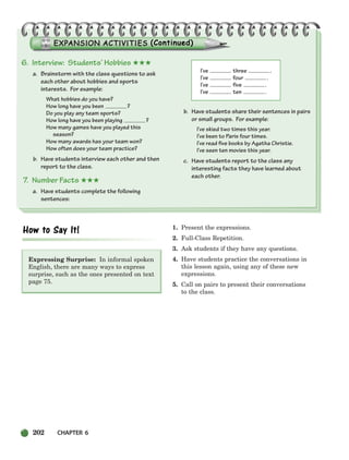 202 CHAPTER 6
Expressing Surprise: In informal spoken
English, there are many ways to express
surprise, such as the ones presented on text
page 75.
1. Present the expressions.
2. Full-Class Repetition.
3. Ask students if they have any questions.
4. Have students practice the conversations in
this lesson again, using any of these new
expressions.
5. Call on pairs to present their conversations
to the class.
6. Interview: Students’ Hobbies ★★★
a. Brainstorm with the class questions to ask
each other about hobbies and sports
interests. For example:
What hobbies do you have?
How long have you been ?
Do you play any team sports?
How long have you been playing ?
How many games have you played this
season?
How many awards has your team won?
How often does your team practice?
b. Have students interview each other and then
report to the class.
7. Number Facts ★★★
a. Have students complete the following
sentences:
I’ve three .
I’ve four .
I’ve five .
I’ve ten .
b. Have students share their sentences in pairs
or small groups. For example:
I’ve skied two times this year.
I’ve been to Paris four times.
I’ve read five books by Agatha Christie.
I’ve seen ten movies this year.
c. Have students report to the class any
interesting facts they have learned about
each other.
186-217_SBSTG3_CH06.qxp 7/12/07 8:28 AM Page 202
 
