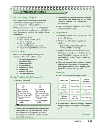 CHAPTER 1 7
1. What Are They Doing? ★
Use Side by Side Picture Cards for verbs and
community locations or your own visuals to
review the present continuous tense.
Hold up each visual and call on students to ask
and answer as many questions as possible about
what the person or people in the visual are doing.
For example:
A. What’s she doing?
B. She’s cleaning her apartment.
A. What’s he doing?
B. He’s playing the piano.
A. What are the other people doing?
B. They’re listening to the concert/music.
2. Dictation ★
Dictate the following sentences to your
students. Read each sentence twice.
1. She’s painting the kitchen.
2. What’s he doing?
3. He’s baking cookies.
4. They’re studying.
5. We’re cooking dinner.
6. He’s knitting.
7. What are you doing?
8. I’m composing a song.
3. Can You Hear the Difference? ★
a. Write on the board:
1 2
I am studying. I’m studying.
You are ironing. You’re ironing.
He is cooking dinner. He’s cooking dinner.
They are watching TV. They’re watching TV.
She is composing She’s composing
music. music.
We are painting the We’re painting the
house. house.
.
b. Choose a sentence randomly from one of the
two columns and say it to the class. Have
the class listen and respond “One” if the
sentence is not contracted, and “Two” if the
sentence is contracted.
c. Have students continue the activity in pairs.
One student says a sentence, and the other
identifies its form. Then have students
reverse roles.
d. Write other similar sentences on the board
and continue the practice.
4. Telephone ★
a. Divide the class into large groups. Have each
group sit in a circle.
b. Whisper the following message to one
student:
“Billy is sitting, Willy is knitting, Eve is
reading, and Steve is eating.”
c. The first student whispers the message to
the second student, and so forth around the
circle. The student listening may ask for
clarification by saying, “I’m sorry. Could you
repeat that?”
d. When the message gets to the last student,
that person says it aloud. Is it the same
message you started with? The group with
the most accurate message wins.
5. Miming ★
a. Write on cards the following activities:
b. Have students take turns picking a card from
the pile and pantomiming the action on the
card.
bake a cake paint a wall
read a
newspaper
knit a
sweater
iron a shirt eat ice cream
study
mathematics
make a pizza
ride a
motorcycle
listen to
rock music
put on
mittens
feed the dog
(continued)
002-033_SBSTG3_CH01.qxp 7/10/07 2:13 PM Page 7
 