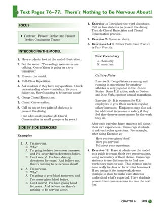Text Pages 76–77: There’s Nothing to Be Nervous About!
CHAPTER 6 203
• Contrast: Present Perfect and Present
Perfect Continuous Tenses
1. Have students look at the model illustration.
2. Set the scene: “Two college roommates are
talking. One of them is going on a trip
tomorrow.”
3. Present the model.
4. Full-Class Repetition.
5. Ask students if they have any questions. Check
understanding of new vocabulary: for years,
believe me, There’s nothing to be nervous about!
6. Group Choral Repetition.
7. Choral Conversation.
8. Call on one or two pairs of students to
present the dialog.
(For additional practice, do Choral
Conversation in small groups or by rows.)
Examples
1. A. I’m nervous.
B. Why?
A. I’m going to drive downtown tomorrow,
and I’ve never driven downtown before.
B. Don’t worry! I’ve been driving
downtown for years. And believe me,
there’s nothing to be nervous about!
2. A. I’m nervous.
B. Why?
A. I’m going to give blood tomorrow, and
I’ve never given blood before.
B. Don’t worry! I’ve been giving blood
for years. And believe me, there’s
nothing to be nervous about!
1. Exercise 1: Introduce the word downtown.
Call on two students to present the dialog.
Then do Choral Repetition and Choral
Conversation practice.
2. Exercise 2: Same as above.
3. Exercises 3–11: Either Full-Class Practice
or Pair Practice.
Culture Notes
Exercise 5: Long-distance running and
running in marathons for amateur
athletes is very popular in the United
States. Some U.S. cities, such as Boston
and New York, sponsor annual marathons.
Exercise 10: It is common for U.S.
employers to give their workers regular
salary increases. Employees may also ask
for additional increases in salary if they
feel they deserve more money for the work
they do.
After each exercise, have students tell about
their own experiences. Encourage students
to ask each other questions. For example,
after doing Exercise 2:
Have you ever given blood?
Were you nervous?
Tell about your experience.
4. Exercise 12: Have students use the model
as a guide to create their own conversations,
using vocabulary of their choice. Encourage
students to use dictionaries to find new
words they want to use. This exercise can be
done orally in class or for written homework.
If you assign it for homework, do one
example in class to make sure students
understand what’s expected. Have students
present their conversations in class the next
day.
SIDE BY SIDE EXERCISES
INTRODUCING THE MODEL
FOCUS
New Vocabulary
4. chemistry
5. marathon
186-217_SBSTG3_CH06.qxp 7/10/07 2:19 PM Page 203
 