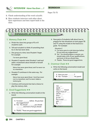 204 CHAPTER 6
1. Check understanding of the word valuable.
2. Have students interview each other about
their experiences and then report back to the
class.
Pages 72–75
WORKBOOK
INTERVIEW Have You Ever ...?
1. Memory Chain ★★
a. Divide the class into groups of 5 or 6
students each.
b. Tell each student to think of something that
he or she has never done.
c. One group at a time, have Student 1 begin.
For example:
I’ve never given blood.
d. Student 2 repeats what Student 1 said and
adds a statement about himself or herself.
For example:
Marco has never given blood, and I’ve never run
in a marathon.
e. Student 3 continues in the same way. For
example:
Marco has never given blood. Carol has never
run in a marathon, and I’ve never ridden a
motorcycle.
f. Continue until everyone has had a chance to
play the memory chain.
2. Good Suggestions ★★
a. Write the following conversation model on the
board:
A. I’ve never before. Do you have
any suggestions?
B. Yes. You should , you should
, and most of all you should
.
A. Thanks. Those are good suggestions.
b. Have pairs of students talk about how to
prepare for the situations on text pages 76
and 77, using the model on the board as a
guide. For example:
Situation 2
A. I’ve never gone to a job interview before.
Do you have any suggestions?
B. Yes. You should prepare a resume, you
should make a list of your qualifications,
and most of all you should relax.
A. Thanks. Those are good suggestions.
3. Grammar Chain ★★
a. Write the following conversation model and
verbs on the board:
A. Have you ever ?
B. Yes. I’ve been for years!
ride
speak
take a lesson
sing in front of
ask for
drive
go out
buy a used
give
fly
186-217_SBSTG3_CH06.qxp 7/10/07 2:19 PM Page 204
 