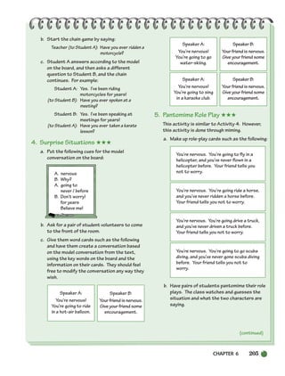 CHAPTER 6 205
(continued)
I like to swim, . . .
but I haven’t swum
in a long time.
I like to sing, . . .
but I haven’t sung in
a long time.
I like to draw, . . .
but I haven’t drawn
in a long time.
I like to write
music, . . .
but I haven’t
written music in a
long time.
b. Start the chain game by saying:
Teacher (to Student A): Have you ever ridden a
motorcycle?
c. Student A answers according to the model
on the board, and then asks a different
question to Student B, and the chain
continues. For example:
Student A: Yes. I’ve been riding
motorcycles for years!
(to Student B): Have you ever spoken at a
meeting?
Student B: Yes. I’ve been speaking at
meetings for years!
(to Student A): Have you ever taken a karate
lesson?
4. Surprise Situations ★★★
a. Put the following cues for the model
conversation on the board:
A. nervous
B. Why?
A. going to
never / before
B. Don’t worry!
for years
Believe me!
b. Ask for a pair of student volunteers to come
to the front of the room.
c. Give them word cards such as the following
and have them create a conversation based
on the model conversation from the text,
using the key words on the board and the
information on their cards. They should feel
free to modify the conversation any way they
wish.
5. Pantomime Role Play ★★★
This activity is similar to Activity 4. However,
this activity is done through miming.
a. Make up role-play cards such as the following:
b. Have pairs of students pantomime their role
plays. The class watches and guesses the
situation and what the two characters are
saying.
Speaker A:
You’re nervous!
You’re going to ride
in a hot-air balloon.
Speaker B:
Your friend is nervous.
Give your friend some
encouragement.
Speaker A:
You’re nervous!
You’re going to go
water-skiing.
Speaker B:
Your friend is nervous.
Give your friend some
encouragement.
Speaker A:
You’re nervous!
You’re going to sing
in a karaoke club.
Speaker B:
Your friend is nervous.
Give your friend some
encouragement.
You’re nervous. You’re going to fly in a
helicopter, and you’ve never flown in a
helicopter before. Your friend tells you
not to worry.
You’re nervous. You’re going ride a horse,
and you’ve never ridden a horse before.
Your friend tells you not to worry.
You’re nervous. You’re going drive a truck,
and you’ve never driven a truck before.
Your friend tells you not to worry.
You’re nervous. You’re going to go scuba
diving, and you’ve never gone scuba diving
before. Your friend tells you not to
worry.
(continued)
186-217_SBSTG3_CH06.qxp 7/10/07 2:19 PM Page 205
 