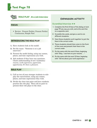 CHAPTER 6 207
Text Page 78
• Review: Present Perfect, Present Perfect
Continuous, Simple Past
1. Have students look at the model.
2. Set the scene: “Someone is at a job
interview.”
3. Present the model dialog, using any names,
places, and time expressions you wish.
4. Ask students if they have any questions.
Check understanding of new vocabulary:
resume, work experience, appreciate,
opportunity, It’s been a pleasure.
1. Call on two of your stronger students to role-
play the conversation, using any names,
places, and time expressions they wish.
2. Divide the class into pairs and have students
practice the role play. Then call on pairs to
present their role plays to the class.
Scrambled Interview ★★
1. Complete the first 6 lines of the dialog on text
page 78 any way you wish, and write each line
on a separate card.
2. Scramble the cards, and give a card to six
different students.
3. Have those students work together to put the
lines in the correct order.
4. Those students should then come to the front
of the room and present their lines in the
correct order.
5. Do the same with the next 6 lines, beginning
with “Okay. I see here on your resume . . .”
6. Do the same with the next 12 lines, beginning
with “Tell me about your work experience.”
ROLE PLAY
INTRODUCING THE ROLE PLAY
FOCUS
ROLE PLAY At a Job Interview
186-217_SBSTG3_CH06.qxp 7/10/07 2:19 PM Page 207
 