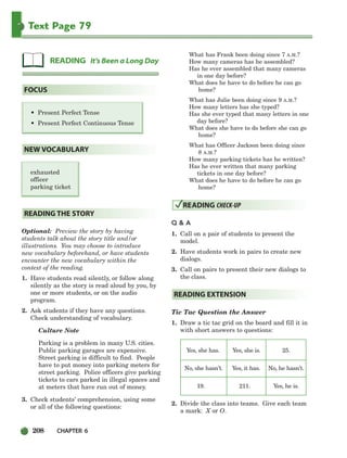 208 CHAPTER 6
Text Page 79
• Present Perfect Tense
• Present Perfect Continuous Tense
exhausted
officer
parking ticket
Optional: Preview the story by having
students talk about the story title and/or
illustrations. You may choose to introduce
new vocabulary beforehand, or have students
encounter the new vocabulary within the
context of the reading.
1. Have students read silently, or follow along
silently as the story is read aloud by you, by
one or more students, or on the audio
program.
2. Ask students if they have any questions.
Check understanding of vocabulary.
Culture Note
Parking is a problem in many U.S. cities.
Public parking garages are expensive.
Street parking is difficult to find. People
have to put money into parking meters for
street parking. Police officers give parking
tickets to cars parked in illegal spaces and
at meters that have run out of money.
3. Check students’ comprehension, using some
or all of the following questions:
What has Frank been doing since 7 A.M.?
How many cameras has he assembled?
Has he ever assembled that many cameras
in one day before?
What does he have to do before he can go
home?
What has Julie been doing since 9 A.M.?
How many letters has she typed?
Has she ever typed that many letters in one
day before?
What does she have to do before she can go
home?
What has Officer Jackson been doing since
8 A.M.?
How many parking tickets has he written?
Has he ever written that many parking
tickets in one day before?
What does he have to do before he can go
home?
Q  A
1. Call on a pair of students to present the
model.
2. Have students work in pairs to create new
dialogs.
3. Call on pairs to present their new dialogs to
the class.
Tic Tac Question the Answer
1. Draw a tic tac grid on the board and fill it in
with short answers to questions:
Yes, she has. Yes, she is. 25.
No, she hasn’t. Yes, it has. No, he hasn’t.
19. 211. Yes, he is.
2. Divide the class into teams. Give each team
a mark: X or O.
READING EXTENSION
READING CHECK-UP
READING THE STORY
NEW VOCABULARY
FOCUS
READING It’s Been a Long Day
186-217_SBSTG3_CH06.qxp 7/10/07 2:19 PM Page 208
 