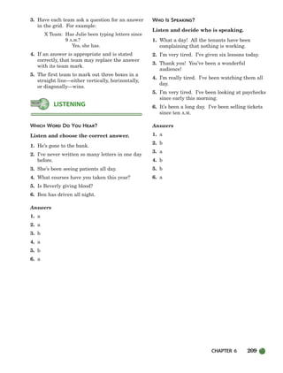 CHAPTER 6 209
3. Have each team ask a question for an answer
in the grid. For example:
X Team: Has Julie been typing letters since
9 A.M.?
Yes, she has.
4. If an answer is appropriate and is stated
correctly, that team may replace the answer
with its team mark.
5. The first team to mark out three boxes in a
straight line—either vertically, horizontally,
or diagonally—wins.
WHICH WORD DO YOU HEAR?
Listen and choose the correct answer.
1. He’s gone to the bank.
2. I’ve never written so many letters in one day
before.
3. She’s been seeing patients all day.
4. What courses have you taken this year?
5. Is Beverly giving blood?
6. Ben has driven all night.
Answers
1. a
2. a
3. b
4. a
5. b
6. a
WHO IS SPEAKING?
Listen and decide who is speaking.
1. What a day! All the tenants have been
complaining that nothing is working.
2. I’m very tired. I’ve given six lessons today.
3. Thank you! You’ve been a wonderful
audience!
4. I’m really tired. I’ve been watching them all
day.
5. I’m very tired. I’ve been looking at paychecks
since early this morning.
6. It’s been a long day. I’ve been selling tickets
since ten A.M.
Answers
1. a
2. b
3. a
4. b
5. b
6. a
LISTENING
186-217_SBSTG3_CH06.qxp 7/10/07 2:19 PM Page 209
 