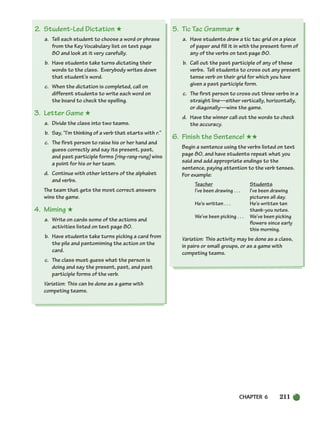 CHAPTER 6 211
2. Student-Led Dictation ★
a. Tell each student to choose a word or phrase
from the Key Vocabulary list on text page
80 and look at it very carefully.
b. Have students take turns dictating their
words to the class. Everybody writes down
that student’s word.
c. When the dictation is completed, call on
different students to write each word on
the board to check the spelling.
3. Letter Game ★
a. Divide the class into two teams.
b. Say, “I’m thinking of a verb that starts with r.”
c. The first person to raise his or her hand and
guess correctly and say its present, past,
and past participle forms [ring-rang-rung] wins
a point for his or her team.
d. Continue with other letters of the alphabet
and verbs.
The team that gets the most correct answers
wins the game.
4. Miming ★
a. Write on cards some of the actions and
activities listed on text page 80.
b. Have students take turns picking a card from
the pile and pantomiming the action on the
card.
c. The class must guess what the person is
doing and say the present, past, and past
participle forms of the verb.
Variation: This can be done as a game with
competing teams.
5. Tic Tac Grammar ★
a. Have students draw a tic tac grid on a piece
of paper and fill it in with the present form of
any of the verbs on text page 80.
b. Call out the past participle of any of these
verbs. Tell students to cross out any present
tense verb on their grid for which you have
given a past participle form.
c. The first person to cross out three verbs in a
straight line—either vertically, horizontally,
or diagonally—wins the game.
d. Have the winner call out the words to check
the accuracy.
6. Finish the Sentence! ★★
Begin a sentence using the verbs listed on text
page 80, and have students repeat what you
said and add appropriate endings to the
sentence, paying attention to the verb tenses.
For example:
Teacher Students
I’ve been drawing . . . I’ve been drawing
pictures all day.
He’s written . . . He’s written ten
thank-you notes.
We’ve been picking . . . We’ve been picking
flowers since early
this morning.
Variation: This activity may be done as a class,
in pairs or small groups, or as a game with
competing teams.
186-217_SBSTG3_CH06.qxp 7/10/07 2:19 PM Page 211
 