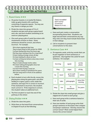 212 CHAPTER 6
1. Board Game ★★★
a. On poster boards or on manila file folders,
make up game boards with a pathway
consisting of separate spaces. You may use
any theme or design you wish.
b. Divide the class into groups of 2 to 4
students and give each group a game board
and a die, and each student something to be
used as a playing piece.
c. Give each group a pile of cards face-down with
statements written on them. Some
sentences should be correct, and others
incorrect. For example:
We’ve been arguing all day long.
They’ve been living on this street for 1998.
I’ve been feeling bad since five hours ago.
Did they been waiting in line for a long time?
It been making strange noises all day.
It’s been leaking for about an hour.
I’ve been writing ten letters since nine o’clock
this morning.
They’ve made already twelve cakes.
He’s been taking photographs since ten
o’clock this morning.
I’ve never been buying a used car.
We’ve been running in marathons for years.
She has sung never in front of an audience
before.
d. Each student in turn rolls the die, moves the
playing piece along the game path, and after
landing on a space, picks a card, reads the
sentence, and says if it is correct or incorrect.
If the statement is incorrect, the student
must correct it. If the response is correct,
the student takes an additional turn.
e. The first student to reach the end of the
pathway is the winner.
2. Dialog Builder ★★★
a. Divide the class into pairs.
b. Write lines on the board from conversations
in Chapter 6 such as the following:
That’s incredible!
Don’t worry!
I’m nervous.
Believe it or not, . . .
c. Have each pair create a conversation
incorporating those lines. Students can
begin and end their conversations any way
they wish, but they must include those lines
in their dialogs.
d. Call on students to present their
conversations to the class.
3. Sentence Cues ★★
a. On separate cards, write key words that can
be put together to form sentences or
questions. Clip together the cards for each
sentence. For example:
b. Divide the class into small groups and give a
clipped set of cards to each group.
c. Have each group write a sentence based on
their set of cards.
d. Have one member of each group write that
group’s sentence on the board, then compare
everybody’s sentences. Did they choose the
correct tense? What words helped them
choose the correct tense?
how long speak
on the
phone
they argue all day
he never before
go to a job
interview
I take photographs
since this
morning
they run
in
marathons
for years
186-217_SBSTG3_CH06.qxp 7/10/07 2:19 PM Page 212
 