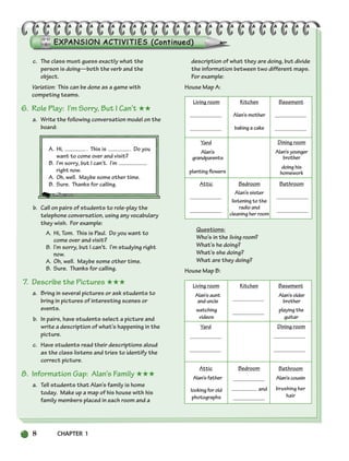 8 CHAPTER 1
Living room Kitchen
Alan’s mother
baking a cake
Basement
Attic Bedroom
Alan’s sister
listening to the
radio and
cleaning her room
Bathroom
Yard
Alan’s
grandparents
planting flowers
Dining room
Alan’syounger
brother
doing his
homework
Living room
Alan’saunt
anduncle
watching
videos
Kitchen Basement
Alan’solder
brother
playing the
guitar
Attic
Alan’sfather
looking for old
photographs
Bedroom
and
Bathroom
Alan’scousin
brushing her
hair
Yard Dining room
c. The class must guess exactly what the
person is doing—both the verb and the
object.
Variation: This can be done as a game with
competing teams.
6. Role Play: I’m Sorry, But I Can’t ★★
a. Write the following conversation model on the
board:
A. Hi, . This is . Do you
want to come over and visit?
B. I’m sorry, but I can’t. I’m
right now.
A. Oh, well. Maybe some other time.
B. Sure. Thanks for calling.
b. Call on pairs of students to role-play the
telephone conversation, using any vocabulary
they wish. For example:
A. Hi, Tom. This is Paul. Do you want to
come over and visit?
B. I’m sorry, but I can’t. I’m studying right
now.
A. Oh, well. Maybe some other time.
B. Sure. Thanks for calling.
7. Describe the Pictures ★★★
a. Bring in several pictures or ask students to
bring in pictures of interesting scenes or
events.
b. In pairs, have students select a picture and
write a description of what’s happening in the
picture.
c. Have students read their descriptions aloud
as the class listens and tries to identify the
correct picture.
8. Information Gap: Alan’s Family ★★★
a. Tell students that Alan’s family is home
today. Make up a map of his house with his
family members placed in each room and a
description of what they are doing, but divide
the information between two different maps.
For example:
House Map A:
Questions:
Who’s in the living room?
What’s he doing?
What’s she doing?
What are they doing?
House Map B:
002-033_SBSTG3_CH01.qxp 7/12/07 8:18 AM Page 8
 