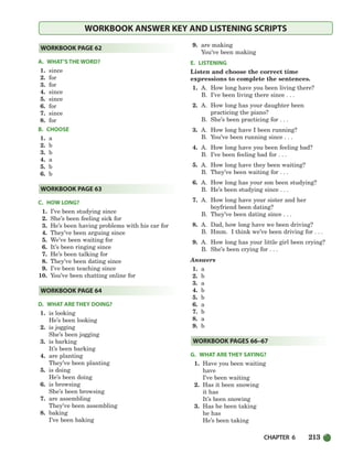 CHAPTER 6 213
WORKBOOK ANSWER KEY AND LISTENING SCRIPTS
A. WHAT’S THE WORD?
1. since
2. for
3. for
4. since
5. since
6. for
7. since
8. for
B. CHOOSE
1. a
2. b
3. b
4. a
5. b
6. b
C. HOW LONG?
1. I’ve been studying since
2. She’s been feeling sick for
3. He’s been having problems with his car for
4. They’ve been arguing since
5. We’ve been waiting for
6. It’s been ringing since
7. He’s been talking for
8. They’ve been dating since
9. I’ve been teaching since
10. You’ve been chatting online for
D. WHAT ARE THEY DOING?
1. is looking
He’s been looking
2. is jogging
She’s been jogging
3. is barking
It’s been barking
4. are planting
They’ve been planting
5. is doing
He’s been doing
6. is browsing
She’s been browsing
7. are assembling
They’ve been assembling
8. baking
I’ve been baking
9. are making
You’ve been making
E. LISTENING
Listen and choose the correct time
expressions to complete the sentences.
1. A. How long have you been living there?
B. I’ve been living there since . . .
2. A. How long has your daughter been
practicing the piano?
B. She’s been practicing for . . .
3. A. How long have I been running?
B. You’ve been running since . . .
4. A. How long have you been feeling bad?
B. I’ve been feeling bad for . . .
5. A. How long have they been waiting?
B. They’ve been waiting for . . .
6. A. How long has your son been studying?
B. He’s been studying since . . .
7. A. How long have your sister and her
boyfriend been dating?
B. They’ve been dating since . . .
8. A. Dad, how long have we been driving?
B. Hmm. I think we’ve been driving for . . .
9. A. How long has your little girl been crying?
B. She’s been crying for . . .
Answers
1. a
2. b
3. a
4. b
5. b
6. a
7. b
8. a
9. b
G. WHAT ARE THEY SAYING?
1. Have you been waiting
have
I’ve been waiting
2. Has it been snowing
it has
It’s been snowing
3. Has he been taking
he has
He’s been taking
WORKBOOK PAGES 66–67
WORKBOOK PAGE 64
WORKBOOK PAGE 63
WORKBOOK PAGE 62
186-217_SBSTG3_CH06.qxp 7/10/07 2:19 PM Page 213
 