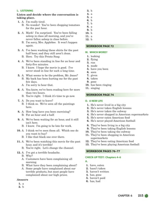 CHAPTER 6 215
L. LISTENING
Listen and decide where the conversation is
taking place.
1. A. I’m really tired.
B. No wonder! You’ve been chopping tomatoes
for the past hour.
2. A. Mark! I’m surprised. You’ve been falling
asleep in class all morning, and you’ve
never fallen asleep in class before.
B. I’m sorry, Mrs. Applebee. It won’t happen
again.
3. A. I’ve been washing these shirts for the past
half hour, and they still aren’t clean.
B. Here. Try this Presto Soap.
4. A. We’ve been standing in line for an hour and
forty-five minutes.
B. I know. I hope the movie is good. I’ve
never stood in line for such a long time.
5. A. What seems to be the problem, Mr. Jones?
B. My back has been hurting me for the past
few days.
A. I’m sorry to hear that.
6. A. You know, we’ve been reading here for more
than two hours.
B. You’re right. I think it’s time to go now.
7. A. Do you want to leave?
B. I think so. We’ve seen all the paintings
here.
8. A. How long have you been exercising?
B. For an hour and a half.
9. A. We’ve been waiting for an hour, and it still
isn’t here.
B. I know. I’m going to be late for work.
10. A. I think we’ve seen them all. Which one do
you want to buy?
B. I like that black one over there.
11. A. We’ve been watching this movie for the past
hour, and it’s terrible!
B. You’re right. Let’s change the channel.
12. A. I’ve got a terrible headache.
B. Why?
A. Customers have been complaining all
morning.
B. What have they been complaining about?
A. Some people have complained about our
terrible products, but most people have
complained about our high prices.
Answers
1. a
2. b
3. b
4. a
5. a
6. b
7. b
8. a
9. b
10. b
11. a
12. b
M. WHICH WORD?
1. leaking
2. flying
3. run
4. made
5. have you been
6. seen
7. given
8. taken
9. gone
10. has been ringing
11. singing
O. A NEW LIFE
1. He’s never lived in a big city
2. He’s never taken English lessons
3. He’s never taken the subway
4. He’s never shopped in American supermarkets
5. He’s never eaten American food
6. He’s never played American football
8. They’ve been living in a big city
9. They’ve been taking English lessons
10. They’ve been taking the subway
11. They’ve been shopping in American
supermarkets
12. They’ve been eating American food
13. They’ve been playing American football
CHECK-UP TEST: Chapters 4–6
A.
1. have, eaten
2. hasn’t taken
3. haven’t written
4. has, gone
5. haven’t paid
6. has, had
WORKBOOK PAGES 76–77
WORKBOOK PAGE 74
WORKBOOK PAGE 72
186-217_SBSTG3_CH06.qxp 7/10/07 2:19 PM Page 215
 