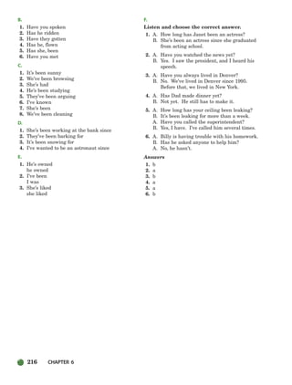 216 CHAPTER 6
B.
1. Have you spoken
2. Has he ridden
3. Have they gotten
4. Has he, flown
5. Has she, been
6. Have you met
C.
1. It’s been sunny
2. We’ve been browsing
3. She’s had
4. He’s been studying
5. They’ve been arguing
6. I’ve known
7. She’s been
8. We’ve been cleaning
D.
1. She’s been working at the bank since
2. They’ve been barking for
3. It’s been snowing for
4. I’ve wanted to be an astronaut since
E.
1. He’s owned
he owned
2. I’ve been
I was
3. She’s liked
she liked
F.
Listen and choose the correct answer.
1. A. How long has Janet been an actress?
B. She’s been an actress since she graduated
from acting school.
2. A. Have you watched the news yet?
B. Yes. I saw the president, and I heard his
speech.
3. A. Have you always lived in Denver?
B. No. We’ve lived in Denver since 1995.
Before that, we lived in New York.
4. A. Has Dad made dinner yet?
B. Not yet. He still has to make it.
5. A. How long has your ceiling been leaking?
B. It’s been leaking for more than a week.
A. Have you called the superintendent?
B. Yes, I have. I’ve called him several times.
6. A. Billy is having trouble with his homework.
B. Has he asked anyone to help him?
A. No, he hasn’t.
Answers
1. b
2. a
3. b
4. a
5. a
6. b
186-217_SBSTG3_CH06.qxp 7/10/07 2:19 PM Page 216
 