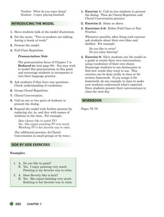222 CHAPTER 7
Teacher: What do you enjoy doing?
Student: I enjoy playing baseball.
1. Have students look at the model illustration.
2. Set the scene: “Two co-workers are talking
during a break at work.”
3. Present the model.
4. Full-Class Repetition.
Pronunciation Note
The pronunciation focus of Chapter 7 is
Reduced to (text page 94). You may wish
to model this pronunciation at this point
and encourage students to incorporate it
into their language practice.
5. Ask students if they have any questions.
Check understanding of vocabulary.
6. Group Choral Repetition.
7. Choral Conversation.
8. Call on one or two pairs of students to
present the dialog.
9. Expand the model with further practice by
replacing she, he, and they with names of
students in the class. For example:
Does (Anna) like to watch TV?
Yes. She enjoys watching TV very much.
Watching TV is her favorite way to relax.
(For additional practice, do Choral
Conversation in small groups or by rows.)
Examples
1. A. Do you like to paint?
B. Yes. I enjoy painting very much.
Painting is my favorite way to relax.
2. A. Does Beverly like to knit?
B. Yes. She enjoys knitting very much.
Knitting is her favorite way to relax.
1. Exercise 1: Call on two students to present
the dialog. Then do Choral Repetition and
Choral Conversation practice.
2. Exercise 2: Same as above.
3. Exercises 3–8: Either Full-Class or Pair
Practice.
Whenever possible, after doing each exercise
ask students about their own likes and
dislikes. For example:
Do you like to swim?
Do you enjoy dancing?
4. Exercise 9: Have students use the model as
a guide to create their own conversations,
using vocabulary of their own choice.
Encourage students to use dictionaries to
find new words they want to use. This
exercise can be done orally in class or for
written homework. If you assign it for
homework, do one example in class to make
sure students understand what’s expected.
Have students present their conversations in
class the next day.
Pages 78–79
WORKBOOK
SIDE BY SIDE EXERCISES
INTRODUCING THE MODEL
218-251_SBSTG3_CH07.qxp 7/10/07 2:19 PM Page 222
 