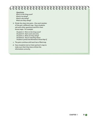 CHAPTER 1 9
Questions:
Who’s in the living room?
What’s he doing?
What’s she doing?
What are they doing?
b. Divide the class into pairs. Give each member
of the pair a different map. Have students
ask each other questions and fill in their
house maps. For example:
Student A: Who’s in the living room?
Student B: Alan’s aunt and uncle.
Student A: What are they doing?
Student B: They’re watching videos.
StudentA[writestheinformationinHouseMapA]
c. The pairs continue until each has a filled map.
d. Have students look at their partner’s map to
make sure that they have written the
information correctly.
002-033_SBSTG3_CH01.qxp 7/10/07 2:13 PM Page 9
 