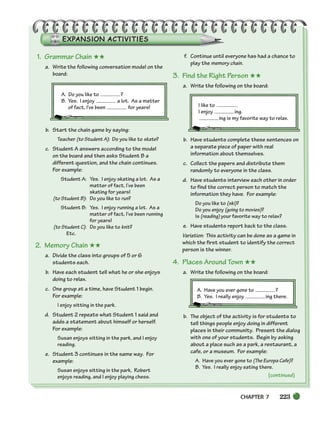 CHAPTER 7 223
(continued)
1. Grammar Chain ★★
a. Write the following conversation model on the
board:
A. Do you like to ?
B. Yes. I enjoy a lot. As a matter
of fact, I’ve been for years!
b. Start the chain game by saying:
Teacher (to Student A): Do you like to skate?
c. Student A answers according to the model
on the board and then asks Student B a
different question, and the chain continues.
For example:
Student A: Yes. I enjoy skating a lot. As a
matter of fact, I’ve been
skating for years!
(to Student B): Do you like to run?
Student B: Yes. I enjoy running a lot. As a
matter of fact, I’ve been running
for years!
(to Student C): Do you like to knit?
Etc.
2. Memory Chain ★★
a. Divide the class into groups of 5 or 6
students each.
b. Have each student tell what he or she enjoys
doing to relax.
c. One group at a time, have Student 1 begin.
For example:
I enjoy sitting in the park.
d. Student 2 repeats what Student 1 said and
adds a statement about himself or herself.
For example:
Susan enjoys sitting in the park, and I enjoy
reading.
e. Student 3 continues in the same way. For
example:
Susan enjoys sitting in the park, Robert
enjoys reading, and I enjoy playing chess.
f. Continue until everyone has had a chance to
play the memory chain.
3. Find the Right Person ★★
a. Write the following on the board:
I like to .
I enjoy ing.
ing is my favorite way to relax.
b. Have students complete these sentences on
a separate piece of paper with real
information about themselves.
c. Collect the papers and distribute them
randomly to everyone in the class.
d. Have students interview each other in order
to find the correct person to match the
information they have. For example:
Do you like to (ski)?
Do you enjoy (going to movies)?
Is (reading) your favorite way to relax?
e. Have students report back to the class.
Variation: This activity can be done as a game in
which the first student to identify the correct
person is the winner.
4. Places Around Town ★★
a. Write the following on the board:
A. Have you ever gone to ?
B. Yes. I really enjoy ing there.
b. The object of the activity is for students to
tell things people enjoy doing in different
places in their community. Present the dialog
with one of your students. Begin by asking
about a place such as a park, a restaurant, a
cafe, or a museum. For example:
A. Have you ever gone to (The Europa Cafe)?
B. Yes. I really enjoy eating there.
218-251_SBSTG3_CH07.qxp 7/12/07 8:29 AM Page 223
 