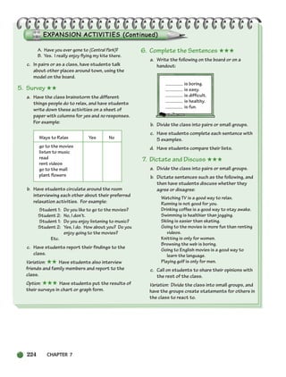 224 CHAPTER 7
A. Have you ever gone to (Central Park)?
B. Yes. I really enjoy flying my kite there.
c. In pairs or as a class, have students talk
about other places around town, using the
model on the board.
5. Survey ★★
a. Have the class brainstorm the different
things people do to relax, and have students
write down these activities on a sheet of
paper with columns for yes and no responses.
For example:
Ways to Relax Yes No
go to the movies
listen to music
read
rent videos
go to the mall
plant flowers
b. Have students circulate around the room
interviewing each other about their preferred
relaxation activities. For example:
Student 1: Do you like to go to the movies?
Student 2: No, I don’t.
Student 1: Do you enjoy listening to music?
Student 2: Yes, I do. How about you? Do you
enjoy going to the movies?
Etc.
c. Have students report their findings to the
class.
Variation: ★★ Have students also interview
friends and family members and report to the
class.
Option: ★★★ Have students put the results of
their surveys in chart or graph form.
6. Complete the Sentences ★★★
a. Write the following on the board or on a
handout:
is boring.
is easy.
is difficult.
is healthy.
is fun.
b. Divide the class into pairs or small groups.
c. Have students complete each sentence with
5 examples.
d. Have students compare their lists.
7. Dictate and Discuss ★★★
a. Divide the class into pairs or small groups.
b. Dictate sentences such as the following, and
then have students discuss whether they
agree or disagree:
Watching TV is a good way to relax.
Running is not good for you.
Drinking coffee is a good way to stay awake.
Swimming is healthier than jogging.
Skiing is easier than skating.
Going to the movies is more fun than renting
videos.
Knitting is only for women.
Browsing the web is boring.
Going to English movies is a good way to
learn the language.
Playing golf is only for men.
c. Call on students to share their opinions with
the rest of the class.
Variation: Divide the class into small groups, and
have the groups create statements for others in
the class to react to.
218-251_SBSTG3_CH07.qxp 7/12/07 8:29 AM Page 224
 